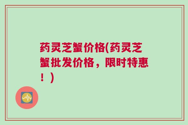 药灵芝蟹价格(药灵芝蟹批发价格，限时特惠！)