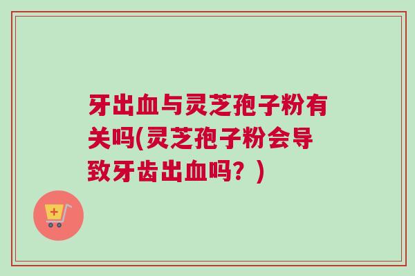 牙出血与灵芝孢子粉有关吗(灵芝孢子粉会导致牙齿出血吗？)