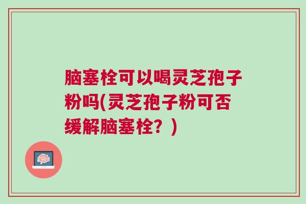 脑塞栓可以喝灵芝孢子粉吗(灵芝孢子粉可否缓解脑塞栓？)