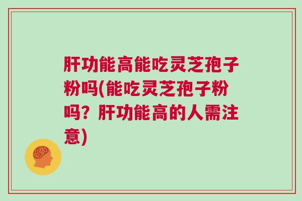 肝功能高能吃灵芝孢子粉吗(能吃灵芝孢子粉吗？肝功能高的人需注意)