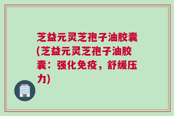 芝益元灵芝孢子油胶囊(芝益元灵芝孢子油胶囊：强化免疫，舒缓压力)