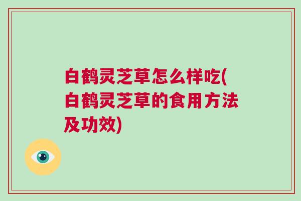 白鹤灵芝草怎么样吃(白鹤灵芝草的食用方法及功效) 白鹤灵芝草怎么样吃(白鹤灵芝草的食用方法及功效)