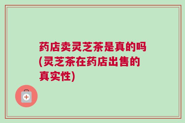 药店卖灵芝茶是真的吗(灵芝茶在药店出售的真实性)