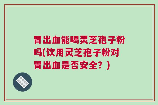 胃出血能喝灵芝孢子粉吗(饮用灵芝孢子粉对胃出血是否安全？)