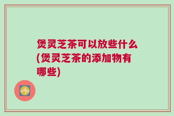 煲灵芝茶可以放些什么(煲灵芝茶的添加物有哪些)