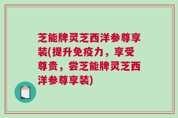 芝能牌灵芝西洋参尊享装(提升免疫力,享受尊贵,尝芝能牌灵芝西洋参尊享装)