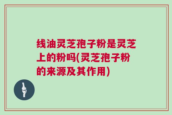 线油灵芝孢子粉是灵芝上的粉吗(灵芝孢子粉的来源及其作用) 线油灵芝孢子粉是灵芝上的粉吗(灵芝孢子粉的来源及其作用)