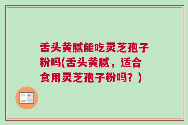 舌头黄腻能吃灵芝孢子粉吗(舌头黄腻,适合食用灵芝孢子粉吗?) 舌头黄腻能吃灵芝孢子粉吗(舌头黄腻,适合食用灵芝孢子粉吗?)