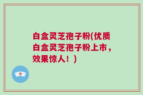 白盒灵芝孢子粉(优质白盒灵芝孢子粉上市,效果惊人!) 白盒灵芝孢子粉(优质白盒灵芝孢子粉上市,效果惊人!)