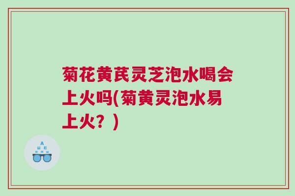 菊花黄芪灵芝泡水喝会上火吗(菊黄灵泡水易上火？)