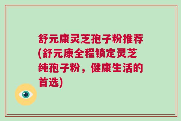 舒元康灵芝孢子粉推荐(舒元康全程锁定灵芝纯孢子粉,健康生活的首选) 舒元康灵芝孢子粉推荐(舒元康全程锁定灵芝纯孢子粉,健康生活的首选)