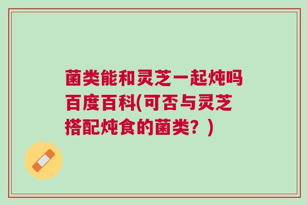 菌类能和灵芝一起炖吗百度百科(可否与灵芝搭配炖食的菌类？)