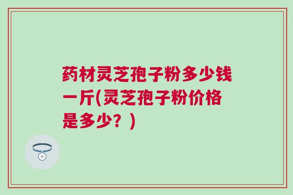 药材灵芝孢子粉多少钱一斤(灵芝孢子粉价格是多少？)