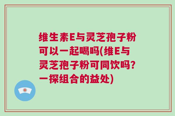 维生素E与灵芝孢子粉可以一起喝吗(维E与灵芝孢子粉可同饮吗？一探组合的益处)