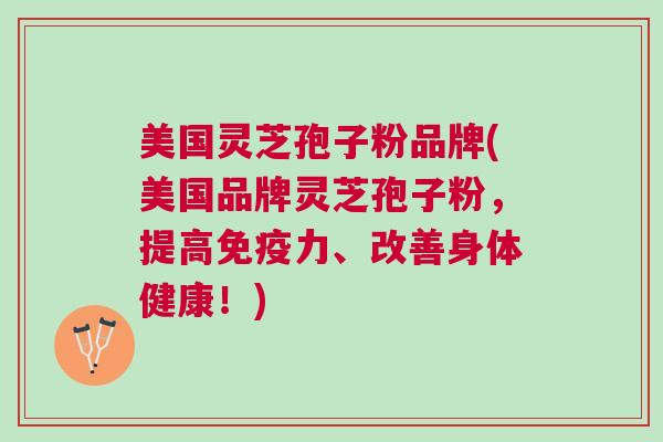 美国灵芝孢子粉品牌(美国品牌灵芝孢子粉，提高免疫力、改善身体健康！)