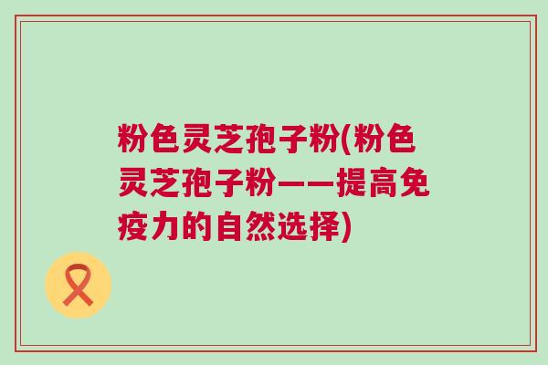 粉色灵芝孢子粉(粉色灵芝孢子粉——提高免疫力的自然选择)