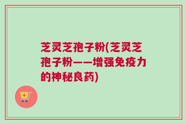 芝灵芝孢子粉(芝灵芝孢子粉——增强免疫力的神秘良药)