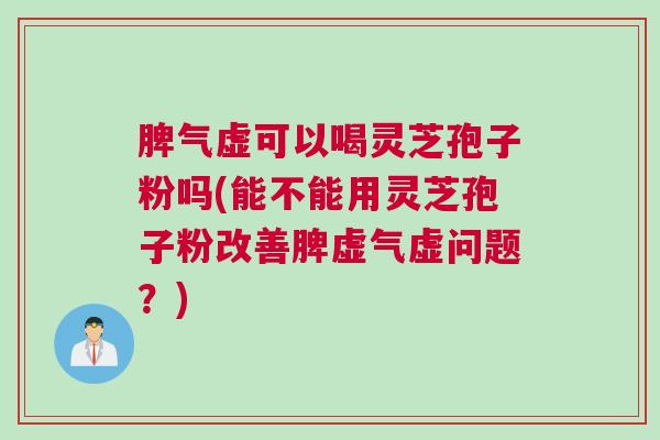 脾气虚可以喝灵芝孢子粉吗(能不能用灵芝孢子粉改善脾虚气虚问题？)