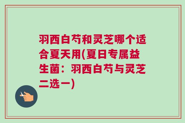 羽西白芍和灵芝哪个适合夏天用(夏日专属益生菌：羽西白芍与灵芝二选一)
