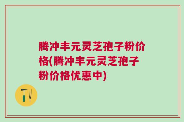腾冲丰元灵芝孢子粉价格(腾冲丰元灵芝孢子粉价格优惠中)