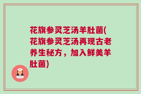 花旗参灵芝汤羊肚菌(花旗参灵芝汤再现古老养生秘方，加入鲜美羊肚菌)