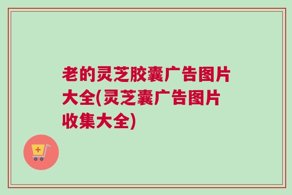 老的灵芝胶囊广告图片大全(灵芝囊广告图片收集大全)