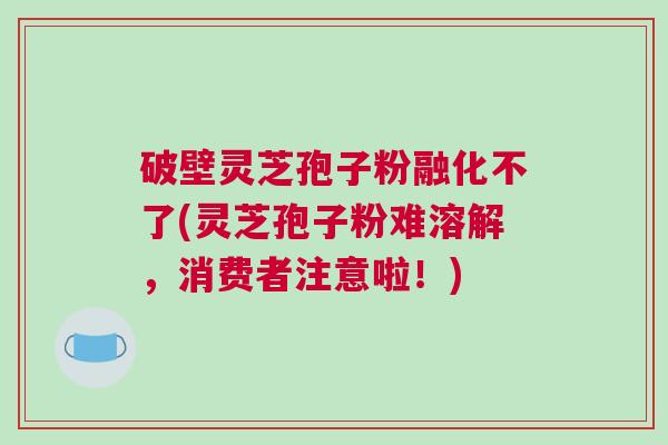 破壁灵芝孢子粉融化不了(灵芝孢子粉难溶解，消费者注意啦！)