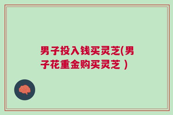 男子投入钱买灵芝(男子花重金购买灵芝 )