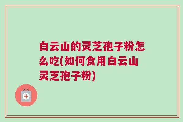 白云山的灵芝孢子粉怎么吃(如何食用白云山灵芝孢子粉)
