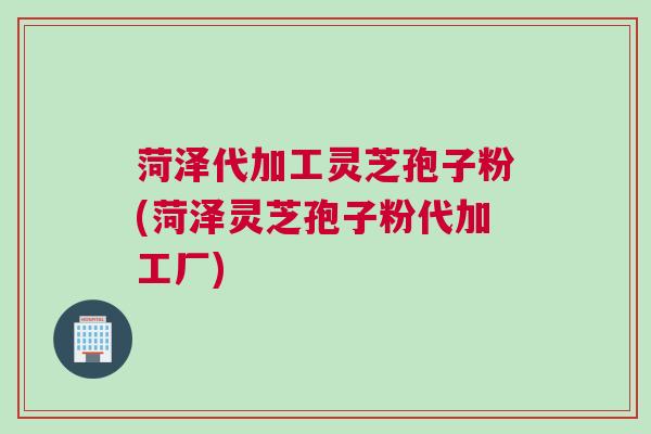 菏泽代加工灵芝孢子粉(菏泽灵芝孢子粉代加工厂)