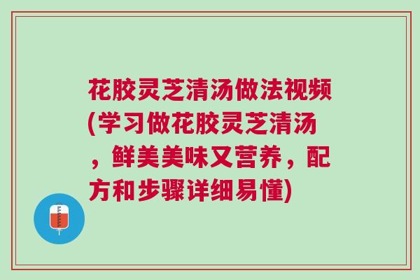 花胶灵芝清汤做法视频(学习做花胶灵芝清汤，鲜美美味又营养，配方和步骤详细易懂)