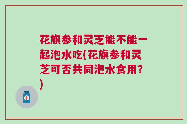 花旗参和灵芝能不能一起泡水吃(花旗参和灵芝可否共同泡水食用？)