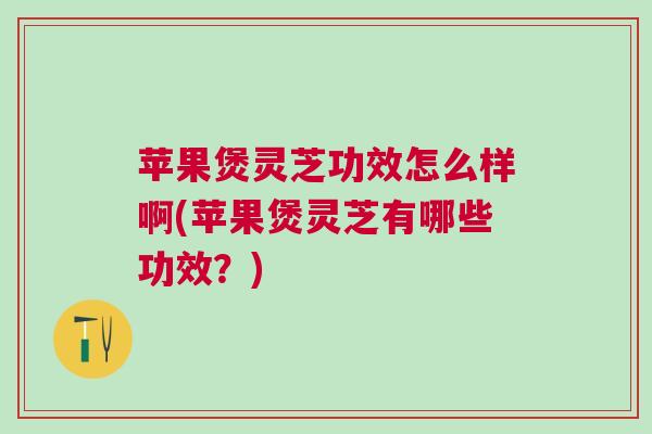 苹果煲灵芝功效怎么样啊(苹果煲灵芝有哪些功效？)
