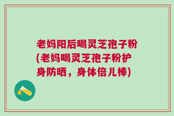 老妈阳后喝灵芝孢子粉(老妈喝灵芝孢子粉护身防晒,身体倍儿棒) 老妈阳后喝灵芝孢子粉(老妈喝灵芝孢子粉护身防晒,身体倍儿棒)