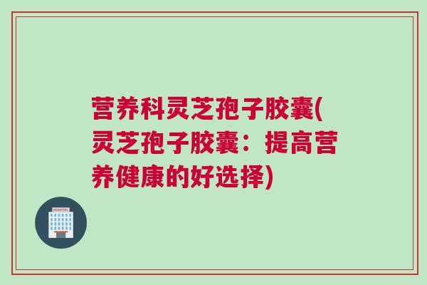 营养科灵芝孢子胶囊(灵芝孢子胶囊：提高营养健康的好选择)