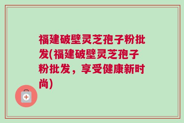 福建破壁灵芝孢子粉批发(福建破壁灵芝孢子粉批发,享受健康新时尚) 福建破壁灵芝孢子粉批发(福建破壁灵芝孢子粉批发,享受健康新时尚)