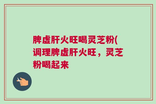 脾虚火旺喝灵芝粉(调理脾虚火旺,灵芝粉喝起来 脾虚火旺喝灵芝粉(调理脾虚火旺,灵芝粉喝起来