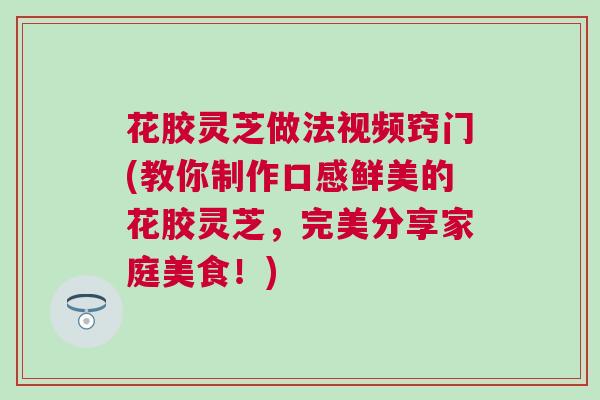 花胶灵芝做法视频窍门(教你制作口感鲜美的花胶灵芝,完美分享家庭美食!) 花胶灵芝做法视频窍门(教你制作口感鲜美的花胶灵芝,完美分享家庭美食!)