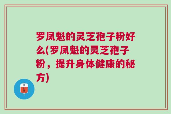 罗凤魁的灵芝孢子粉好么(罗凤魁的灵芝孢子粉，提升身体健康的秘方)
