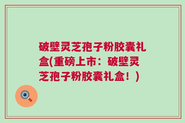 破壁灵芝孢子粉胶囊礼盒(重磅上市:破壁灵芝孢子粉胶囊礼盒!) 破壁灵芝孢子粉胶囊礼盒(重磅上市:破壁灵芝孢子粉胶囊礼盒!)