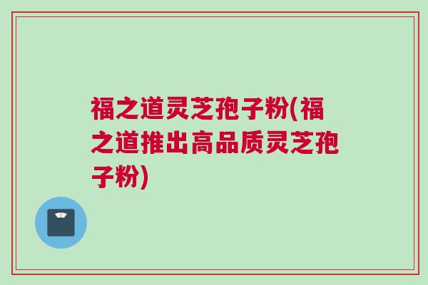 福之道灵芝孢子粉(福之道推出高品质灵芝孢子粉)