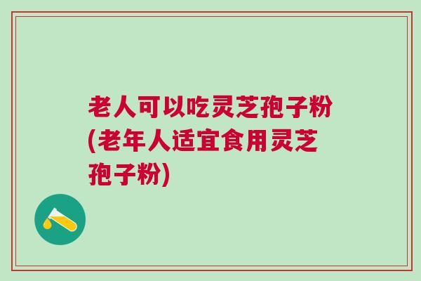 老人可以吃灵芝孢子粉(老年人适宜食用灵芝孢子粉)