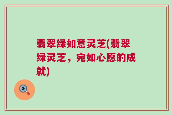 翡翠绿如意灵芝(翡翠绿灵芝，宛如心愿的成就)