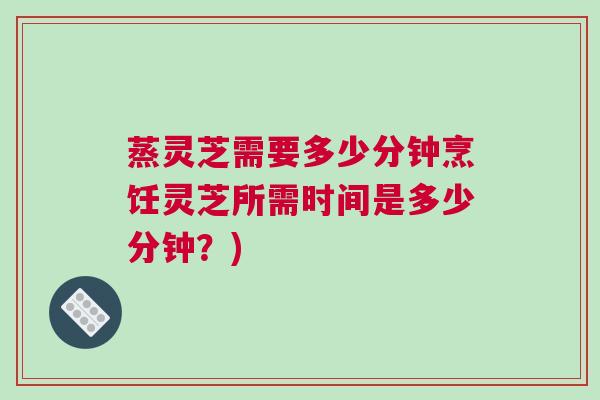 蒸灵芝需要多少分钟烹饪灵芝所需时间是多少分钟？)