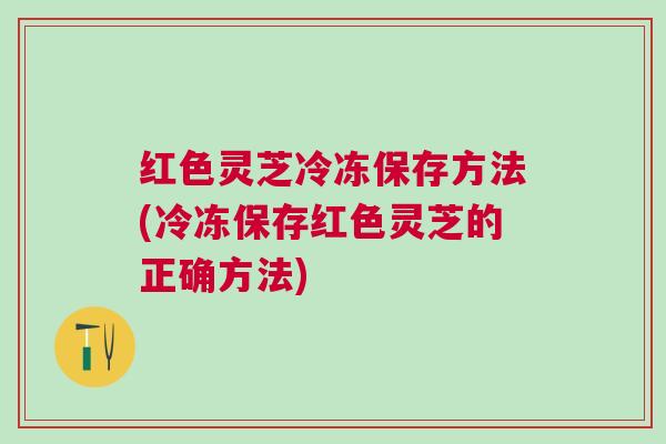 红色灵芝冷冻保存方法(冷冻保存红色灵芝的正确方法)