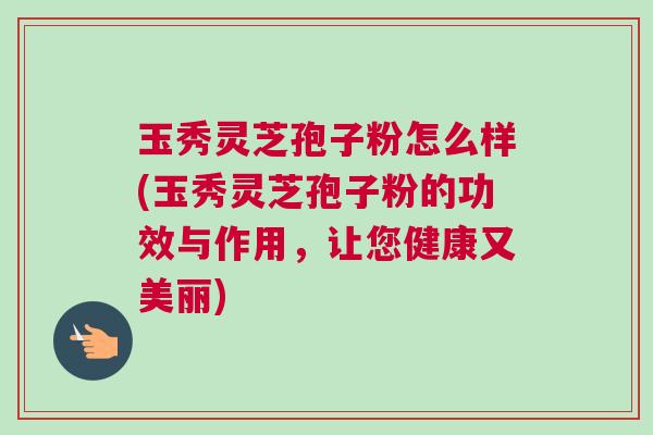 玉秀灵芝孢子粉怎么样(玉秀灵芝孢子粉的功效与作用，让您健康又美丽)