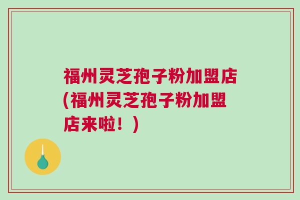 福州灵芝孢子粉加盟店(福州灵芝孢子粉加盟店来啦！)