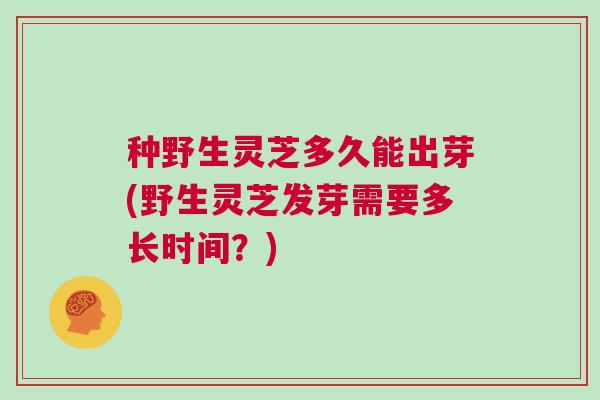 种野生灵芝多久能出芽(野生灵芝发芽需要多长时间？)