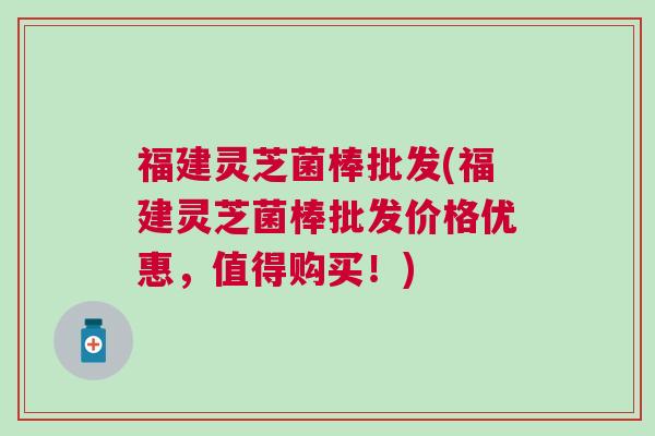 福建灵芝菌棒批发(福建灵芝菌棒批发价格优惠，值得购买！)