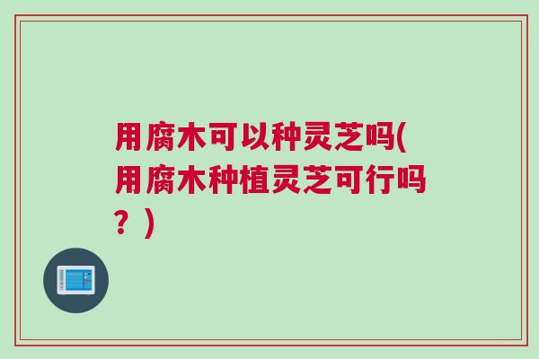 用腐木可以种灵芝吗(用腐木种植灵芝可行吗?) 用腐木可以种灵芝吗(用腐木种植灵芝可行吗?)